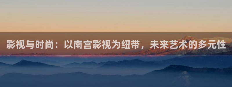 七七影视大全官网：影视与时尚：以南宫影视为纽带，未来艺术的多元性
